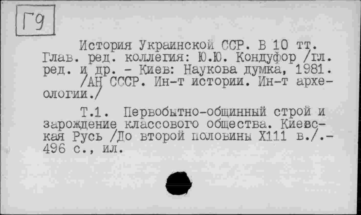 ﻿Г9
История Украинской ССР. В 10 тт. Глав. ред. коллегия: Ю.Ю. Кондуфор /гл. ред. и др. - Киев: Наукова думка, 1981.
/АН СССР. Ин-т истории. Ин-т археологии./
Т.1. Первобытно-общинный строй и зарождение классового общества. Киевская Русь /До второй половины Х111 в./.-496 с., ил.